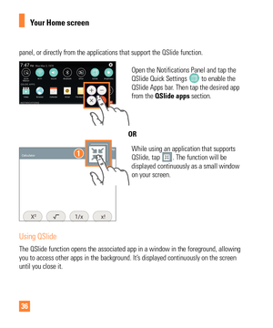 Page 3636
panel, or directly from the applications that support the QSlide functio\
n.
Open the Notifications Panel and tap the 
QSlide Quick Settings  to enable the 
QSlide Apps bar. Then tap the desired app 
from the QSlide apps section.
OR
While using an application that supports 
QSlide, tap . The function will be 
displayed continuously as a small window 
on your screen.
Using QSlide
The QSlide function opens the associated app in a window in the foregrou\
nd, allowing 
you to access other apps in the...