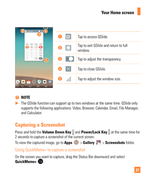 Page 3737
Tap to access QSlide.
Tap to exit QSlide and return to full 
window.
Tap to adjust the transparency.
Tap to close QSlide.
Tap to adjust the window size.
 
% NOTE
 
X The QSlide function can support up to two windows at the same time. QSli\
de only 
supports the following applications: V

ideo, Browser, Calendar, Email, File Manager, 
and Calculator.
Capturing a Screenshot
Press and hold the Volume  Down Key  and Power/Lock Key  at the same time for 
2 seconds to capture a screenshot of the current...