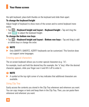 Page 4040
the split keyboard, place both thumbs on the keyboard and slide them apa\
rt.
To change the keyboard height
Adjust height of keyboard to show more of the screen and to control keyb\
oard more 
easily. 
• Tap 
 > Keyboard height and layout > Keyboard height > Tap and drag the 
icon  to adjust the keyboard height.
To change the bottom row keys
•  Tap 
 > Keyboard height and layout > Bottom row keys > Tap and drag to add 
or delete keys or change the order. 
 
% NOTE
 
X Only QWERTY, QWERTZ, AZERTY...