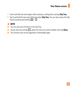 Page 4141
1 Touch and hold text and images while viewing or editing them and tap  Clip T ray.
2  Touch and hold the text input field and select  Clip T
 ray. You can also access the Clip 
Tray by touching and holding  > .
 
%NOTE
 
X You can save up to 20 items in the Clip Tray. 
 
X Access Clip Tray and tap 
, select the items you want to delete, then tap  Done.
 
X This function may not be supported in downloaded apps.
Your Home screen 