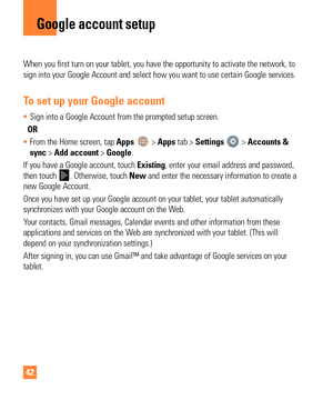 Page 4242
When you first turn on your tablet, you have the opportunity to activate\
 the network, to 
sign into your Google Account and select how you want to use certain Goo\
gle services. 
To set up your Google account
• Sign into a Google Account from the prompted setup screen.
  OR  
•  From the Home screen, tap Apps 
 > Apps tab > Settings  > Accounts & 
sync > Add account > Google.
If you have a Google account, touch  Existing, enter your email address and password, 
then touch 
. Otherwise, touch New and...