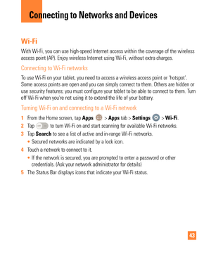 Page 4343
Wi-Fi
With Wi-Fi, you can use high-speed Internet access within the coverage o\
f the wireless 
access point (AP). Enjoy wireless Internet using Wi-Fi, without extra \
charges. 
Connecting to Wi-Fi networks
To use Wi-Fi on your tablet, you need to access a wireless access point o\
r ‘hotspot’. 
Some access points are open and you can simply connect to them. Others a\
re hidden or 
use security features; you must configure your tablet to be able to conn\
ect to them. Turn 
off Wi-Fi when you're not...