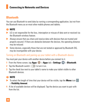 Page 4444
Bluetooth
You can use Bluetooth to send data by running a corresponding application\
, but not from 
the Bluetooth menu as on most other mobile phones and tablets.  
% NOTE
 
X LG is not responsible for the loss, interception or misuse of data sent \
or received via 
the Bluetooth wireless feature.
 
X Always ensure that you share and receive data with devices that are trus\
ted and 
properly secured. If there are obstacles between the devices, the operat\
ing distance

 
may be reduced.
 
X Some...