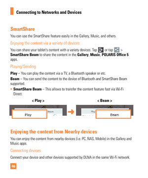 Page 4646
SmartShare
You can use the SmartShare feature easily in the Gallery, Music, and others.
Enjoying the content via a variety of devices
You can share your tablet's content with a variety devices. Tap  or tap  > 
SmartShare Beam to share the content in the  Gallery, Music, POLARIS Office 5  
apps.
Playing/Sending
Play – You can play the content via a TV, a Bluetooth speaker or etc.
Beam – You can send the content to the device of Bluetooth and SmartShare Beam 
supported.
•  SmartShare Beam – This...