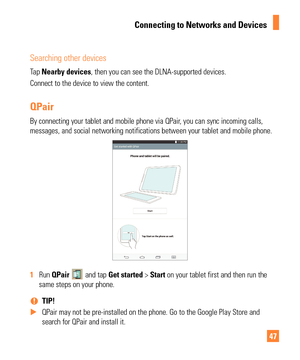 Page 4747
Searching other devices
Tap Nearby devices, then you can see the DLNA-supported devices.
Connect to the device to view the content.
QPair
By connecting your tablet and mobile phone via QPair, you can sync incoming calls, 
messages, and social networking notifications between your tablet and mo\
bile phone.
1  Run  QPair  and tap Get started > Start on your tablet first and then run the 
same steps on your phone.
 
% TIP! 
 
X QPair may not be pre-installed on the phone. Go to the Google Play Store\...