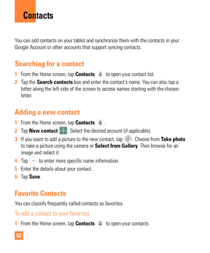 Page 5252
You can add contacts on your tablet and synchronize them with the contact\
s in your 
Google Account or other accounts that support syncing contacts.
Searching for a contact
1 From the Home screen, tap Contacts  to open your contact list.
2  Tap the Search contacts box and enter the contact's name. Y
 ou can also tap a 
letter along the left side of the screen to access names starting with t\
he chosen 
letter.
Adding a new contact
1  From the Home screen, tap Contacts .
2  Tap  New contact 
....