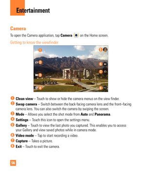 Page 5656
Entertainment
Camera
To open the Camera application, tap Camera  on the Home screen. 
Getting to know the viewfinder
  Clean view – Touch to show or hide the camera menus on the view finder.
  Swap camera – Switch between the back-facing camera lens and the front–facing\
 
camera lens. You can also switch the camera by swiping the screen.
 Mode –  Allows you select the shot mode from  Auto and Panorama.
 Settings – Touch this icon to open the settings menu.
  Gallery – Touch to view the last photo you...