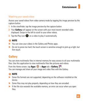 Page 6161
Watching your saved videos
Access your saved videos from video camera mode by tapping the image pre\
view by the 
capture button.
1 In the viewfinder, tap the image preview by the capture button.
2  Your  Gallery will appear on the screen with your most recent recorded video
  
displayed. Swipe to the left to scroll to your other videos. 
3  Tap the Play icon 
 on a video to play it automatically.
 
% NOTE 
 
X You can view your videos in the Gallery and Photos apps.
 
X Do not to press too hard; the...