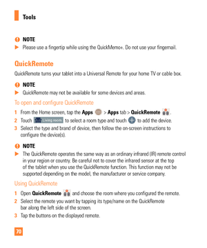 Page 7070
 
% NOTE
 
X Please use a fingertip while using the QuickMemo+. Do not use your finge\
rnail.
QuickRemote
QuickRemote turns your tablet into a Universal Remote for your home TV o\
r cable box.
 
% NOTE
 
X QuickRemote may not be available for some devices and areas.
To open and configure QuickRemote
1 From the Home screen, tap the  Apps  > Apps tab > QuickRemote . 
2  Touch 
 to select a room type and touch  to add the device.
3  Select the type and brand of device, then follow the on-screen...