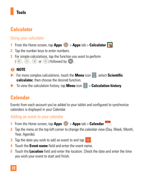 Page 7272
Calculator
Using your calculator
1 From the Home screen, tap Apps  > Apps tab > Calculator .
2  Tap the number keys to enter numbers.
3  For simple calculations, tap the function you want to perform  
(
, ,  or ) followed by .
 
% NOTE
 
X For more complex calculations, touch the Menu  icon 
, select Scientific 
calculator, then choose the desired function.
 
X To view the calculation history, tap  Menu icon 
 > Calculation history.
Calendar
Events from each account you’ve added to your tablet and...