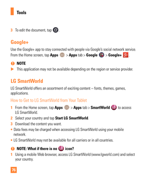 Page 7676
3 To edit the document, tap .
Google+
Use the Google+ app to stay connected with people via Google’s social network service.
From the Home screen, tap Apps 
 > Apps tab > Google  > Google+ .
 
% NOTE
 
X This application may not be available depending on the region or service\
 provider.
LG SmartWorld
LG SmartWorld offers an assortment of exciting content – fonts, themes, games,\
 
applications.
How to Get to LG SmartWorld from Your Tablet
1 From the Home screen, tap Apps  > Apps tab > SmartWorld  to...