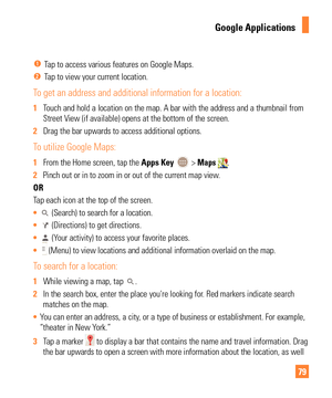 Page 7979
Google Applications
  Tap to access various features on Google Maps.
 Tap to view your current location.
To get an address and additional information for a location:
1 Touch and hold a location on the map. A bar with the address and a thumbn\
ail from 
Street V
iew (if available) opens at the bottom of the screen.
2  Drag the bar upwards to access additional options.
To utilize Google Maps:
1 From the Home screen, tap the  Apps Key  > Maps . 
2  Pinch out or in to zoom in or out of the current map...