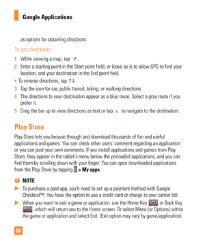 Page 8080
as options for obtaining directions.
To get directions:
1 While viewing a map, tap . 
2  Enter a starting point in the Start point field, or leave as is to allow\
 GPS to find your 
location, and your destination in the End point field.
•  To reverse directions, tap 
.
3  Tap the icon for car, public transit, biking, or walking directions. 
4  The directions to your destination appear as a blue route. Select a gray\
 route if you 
prefer it.

 
5  Drag the bar up to view directions as text or tap 
 to...