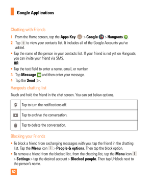 Page 8282
Chatting with Friends
1 From the Home screen, tap the  Apps Key  > Google  > Hangouts . 
2  Tap 
 to view your contacts list. It includes all of the Google Accounts you'\
ve 
added.
•  Tap the name of the person in your contacts list. If your friend is not y\
et on Hangouts, 
you can invite your friend via SMS.

 
OR
•  Tap the text field to enter a name, email, or number.
3  Tap  Message 
 and then enter your message. 
4  Tap the Send 
.
Hangouts chatting list
Touch and hold the friend in the...
