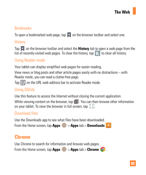 Page 8585
Bookmarks
To open a bookmarked web page, tap  on the browser toolbar and select one.
History
Tap  on the browser toolbar and select the History tab to open a web page from the 
list of recently-visited web pages. To clear the history, tap  to clear all history.
Using Reader mode
Your tablet can display simplified web pages for easier reading. 
View news or blog posts and other article pages easily with no distractio\
ns – with 
Reader mode, you can read a clutter-free page.
Tap 
 on the URL web...
