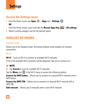 Page 8888
Access the Settings menu
1 From the Home screen, tap Apps  > Apps tab > Settings .
  OR
   From the Home screen, touch and hold the  Recent Apps Key 
 > All settings.
2  Select a setting category and set the desired option.
WIRELESS NETWORKS
Airplane mode
Allows you to set Airplane mode. Activating Airplane mode disables all w\
ireless 
connections.
Wi-Fi
Wi-Fi – Turns on Wi-Fi to connect to available Wi-Fi networks.
A list of all available Wi-Fi networks will be displayed. Tap one to connect to it....