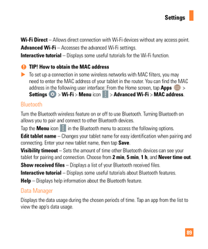 Page 8989
Wi-Fi Direct – Allows direct connection with Wi-Fi devices without any access poi\
nt.
Advanced Wi-Fi – Accesses the advanced Wi-Fi settings.
Interactive tutorial – Displays some useful tutorials for the Wi-Fi function. 
% TIP! How to obtain the MAC address
 
X To set up a connection in some wireless networks with MAC filters, you ma\
y 
need to enter the MAC address of your tablet in the router

. You can find the MAC 
address in the following user interface: From the Home screen, tap  Apps 
 >...