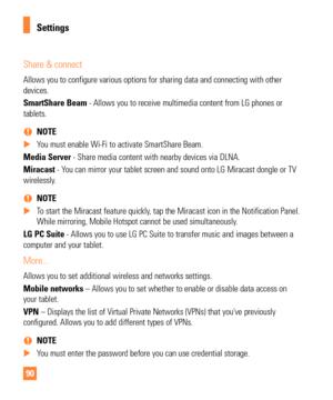 Page 9090
Share & connect
Allows you to configure various options for sharing data and connecting \
with other 
devices.
SmartShare Beam - Allows you to receive multimedia content from LG phones or 
tablets.  
% NOTE
 
X You must enable Wi-Fi to activate SmartShare Beam.
Media Server - Share media content with nearby devices via DLNA.
Miracast - Y

ou can mirror your tablet screen and sound onto LG Miracast dongle or TV\
 
wirelessly.
 
% NOTE
 
X To start the Miracast feature quickly, tap the Miracast icon in...