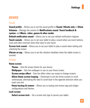 Page 9191
DEVICE
Sound
Sound profile – Allows you to set the sound profile to Sound, Vibrate only or Silent.
Volumes – Manage the volume for  Notifications sound, Touch feedback & 
system, and Music,  video, games  & other media.
Default notification sound – Allows you to set your default notification ringtone.
Touch sounds – Allows you to set your tablet to play a sound when you touch butto\
ns, 
icons and other onscreen items that react to your touch.
Screen lock sound – Allows you to set your tablet to play...