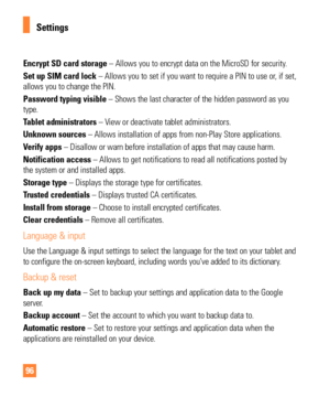 Page 9696
Encrypt SD card storage – Allows you to encrypt data on the MicroSD for security. 
Set up SIM card lock – Allows you to set if you want to require a PIN to use or, if set, 
allows you to change the PIN.
Password typing visible – Shows the last character of the hidden password as you 
type.
Tablet administrators – View or deactivate tablet administrators.
Unknown sources – Allows installation of apps from non-Play Store applications.
Verify apps – Disallow or warn before installation of apps that may...