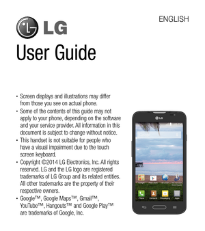 Page 2User Guide
ENGLISH
tScreen displays and illustrations may differ 
from those you see on actual phone.
tSome of the contents of this guide may not 
apply to your phone, depending on the software 
and your service provider. All information in this 
document is subject to change without notice.
tThis handset is not suitable for people who 
have a visual impairment due to the touch 
screen keyboard.
tCopyright ©2014 LG Electronics, Inc. All rights 
reserved. LG and the LG logo are registered 
trademarks...