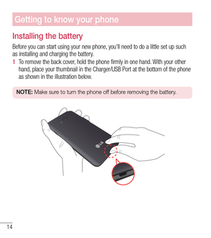 Page 1514
Getting to know your phone
Installing the battery
Before you can start using your new phone, you'll need to do a little set up such 
as installing and charging the battery.
1  To remove the back cover, hold the phone firmly in one hand. With your other 
hand,

 place your thumbnail in the Charger/USB Port at the bottom of the phone\
 
as shown in the illustration below.
NOTE:  Make sure to turn the phone off before removing the battery. 