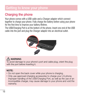 Page 1716
Getting to know your phone
Charging the phone
Your phone comes with a USB cable and a Charger adapter which connect 
together to charge your phone. Fully charge the battery before using your phone 
for the first time to improve your battery lifetime.
The USB/Charging Port is at the bottom of the phone. Insert one end of the USB 
cable into the port and plug the Charger adapter into an electrical outl\
et.
 WARNING
   To avoid damage to your phone's port and cable plug, orient the plug 
with the...