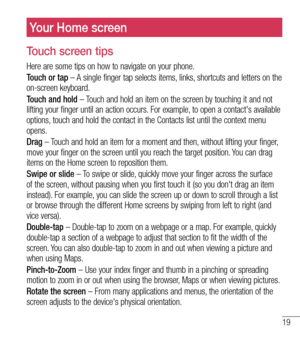 Page 2019
Your Home screen
Touch screen tips
Here are some tips on how to navigate on your phone.
Touch or tap – A single finger tap selects items, links, shortcuts and letters on the 
on-screen keyboard.
Touch and hold – Touch and hold an item on the screen by touching it and not 
lifting your finger until an action occurs. For example, to open a contact's available 
options, touch and hold the contact in the Contacts list until the context menu 
opens.
Drag – Touch and hold an item for a moment and then,...