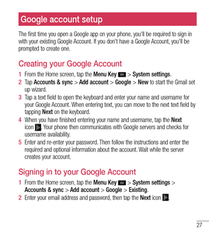 Page 2827
Google account setup
The first time you open a Google app on your phone, you'll be required to sign in 
with your existing Google Account. If you don't have a Google Account, you'll be 
prompted to create one.
Creating your Google Account
1  From the Home screen, tap the  Menu Key  > System settings.
2   Ta p   Accounts & sync >  Add 
 account > Google > New to start the Gmail set 
up wizard.
3   Tap a text field to open the keyboard and enter your name and username for\
 
your Google...