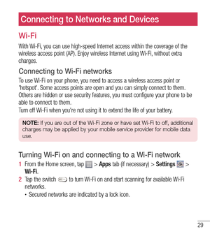 Page 3029
Connecting to Networks and Devices
Wi-Fi
With Wi-Fi, you can use high-speed Internet access within the coverage of the 
wireless access point (AP). Enjoy wireless Internet using Wi-Fi, without extra 
charges. 
Connecting to Wi-Fi networks
To use Wi-Fi on your phone, you need to access a wireless access point or 
'hotspot'. Some access points are open and you can simply connect to them. 
Others are hidden or use security features, you must configure your phone to be 
able to connect to them....