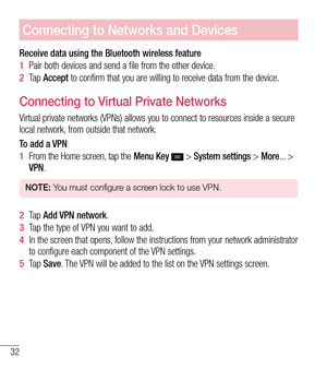 Page 3332
Connecting to Networks and Devices
Receive data using the Bluetooth wireless feature
1  Pair both devices and send a file from the other device.
2   Ta p   Accept to confirm that you are willing to receive data from the device.
Connecting to Virtual Private Networks
Virtual private networks (VPNs) allows you to connect to resources ins\
ide a secure 
local network, from outside that network.
To add a VPN
1  From the Home screen, tap the  Menu Key 
 > System settings > More... > 
VPN.
NOTE:  You must...