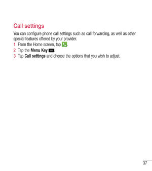 Page 3837
Call settings
You can configure phone call settings such as call forwarding, as well as other 
special features offered by your provider. 
1  From the Home screen, tap 
.
2   Tap the Menu Key 
.
3   Ta p   Call settings and choose the options that you wish to adjust. 