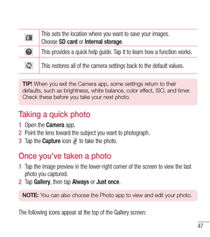 Page 4847
This sets the location where you want to save your images.
Choose SD card or Internal storage.
This provides a quick help guide. Tap it to learn how a function works.
This restores all of the camera settings back to the default values.
TIP! When you exit the Camera app, some settings return to their 
defaults, such as brightness, white balance, color effect, ISO, and timer. 
Check these before you take your next photo.
Taking a quick photo 
1   Open the Camer a app.
2   Point the lens toward the...