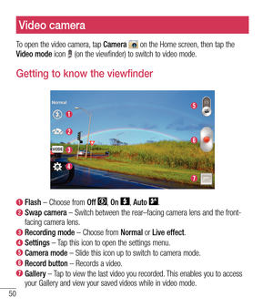 Page 5150
Video camera
To open the video camera, tap Camera  on the Home screen, then tap the 
Video mode  icon  (on the viewfinder) to switch to video mode.
Getting to know the viewfinder
 Flash  – Choose from Off , On , Auto .
  Swap camera – Switch between the rear–facing camera lens and the front-
facing camera lens.
 Recording mode – Choose from Normal or Live effect.
 Settings – Tap this icon to open the settings menu.
 Camera mode – Slide this icon up to switch to camera mode.
 Record button – Records a...