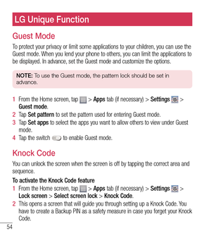 Page 5554
LG Unique Function
Guest Mode
To protect your privacy or limit some applications to your children, you can use the 
Guest mode. When you lend your phone to others, you can limit the applications to 
be displayed. In advance, set the Guest mode and customize the options.
NOTE: To use the Guest mode, the pattern lock should be set in 
advance.
1   From the Home screen, tap  > Apps tab (if necessary) >  Settings  > 
Guest mode.
2   Ta p   Set patter
 n to set the pattern used for entering Guest mode.
3...