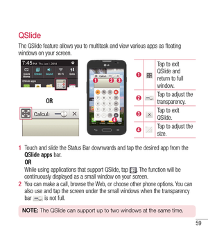 Page 6059
QSlide
The QSlide feature allows you to multitask and view various apps as floa\
ting 
windows on your screen.
Tap to exit 
QSlide and 
return to full 
window.
Tap to adjust the 
transparency.
Tap to exit 
QSlide.
Tap to adjust the 
size.
OR
1  
Touch and slide the Status Bar downwards and tap the desired app from the\
 
QSlide apps bar
.
    OR
     While using applications that support QSlide, tap 
. The function will be 
continuously displayed as a small window on your screen.
2   You can make a...