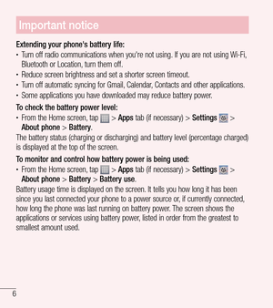 Page 76
Important notice
Extending your phone's battery life:tTurn off radio communications when you're not using. If you are not using Wi-Fi, 
Bluetooth or Location, turn them off.
tReduce screen brightness and set a shorter screen timeout.tTurn off automatic syncing for Gmail, Calendar, Contacts and other applications.tSome applications you have downloaded may reduce battery power.
To check the battery power level:
tFrom the Home screen, tap  > Apps tab (if necessary) >  Settings  > 
About phone...