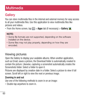 Page 6160
Multimedia
Gallery
You can store multimedia files in the internal and external memory for easy access 
to all your multimedia files. Use this application to view multimedia files like 
pictures and videos.
tFrom the Home screen, tap  > Apps tab (if necessary) > Gallery . 
NOTE: tSome file formats are not supported, depending on the software 
installed on the device.
tSome files may not play properly, depending on how they are 
encoded.
Viewing pictures
Open the Gallery to display your available...