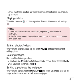 Page 6261
tSpread two fingers apart on any place to zoom in. Pinch to zoom out, or double-
tap to return.
Playing videos
Video files show the  icon in the preview. Select a video to watch it and tap . 
NOTE: tSome file formats are not supported, depending on the device 
software.
tIf the file size exceeds the available memory, an error can occur when 
you open files.
Editing photos/videos
When viewing an photo/video, tap the  Menu Key  and use the advanced 
editing options.
Deleting images
Use one of the...