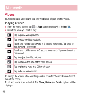 Page 6362
Multimedia
Videos
Your phone has a video player that lets you play all of your favorite vid\
eos. 
Playing a video
1  From the Home screen, tap  > Apps tab (if necessary) >  Videos .
2   Select the video you want to play.
Tap to pause video playback.
Tap to resume video playback.
Touch and hold to fast-forward in 3 second increments. Tap once to 
fast-forward 10 seconds.
Touch and hold to rewind in 3 second increments. Tap once to rewind 
10 seconds.
Tap to adjust the video volume.
Tap to change the...