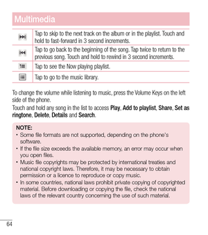Page 6564
Multimedia
Tap to skip to the next track on the album or in the playlist. Touch and 
hold to fast-forward in 3 second increments.
Tap to go back to the beginning of the song. Tap twice to return to the 
previous song. Touch and hold to rewind in 3 second increments.
Tap to see the Now playing playlist.
Tap to go to the music library.
To change the volume while listening to music, press the Volume Keys on the left 
side of the phone.
Touch and hold any song in the list to access  Play, Add to playlist,...