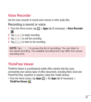 Page 6867
Voice Recorder
Use the voice recorder to record voice memos or other audio files.
Recording a sound or voice
1  From the Home screen, tap  > Apps tab (if necessary) >  Voice Recorder 
.
2   Ta p  
 to begin recording.
3   Ta p  
 to end the recording.
4   Ta p  
 to listen to the recording.
NOTE: Tap  to access the list of recordings. You can listen to 
the saved recording. The available recording time may differ from actual 
recording time.
ThinkFree Viewer
ThinkFree Viewer is a professional mobile...