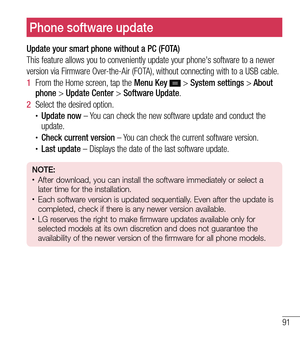 Page 9291
Phone software update
Update your smart phone without a PC (FOTA)
This feature allows you to conveniently update your phone's software to \
a newer
version via Firmware Over-the-Air (FOTA), without connecting with to a USB cable.
1  From the Home screen, tap the  Menu Key 
 > System settings > About 
phone  > Update Center >  Software Update.
2   Select the desired option.
tUpdate now – You can check the new software update and conduct the 
update.
tCheck current version – You can check the...