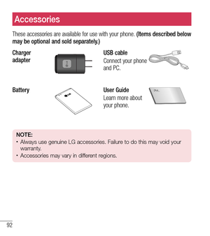 Page 9392
Accessories
These accessories are available for use with your phone. (Items described below 
may be optional and sold separately.)
Charger 
adapter
USB cable
Connect your phone 
and PC.
BatteryUser Guide
Learn more about 
your phone.
NOTE:tAlways use genuine LG accessories. Failure to do this may void your 
warranty.
tAccessories may vary in different regions. 