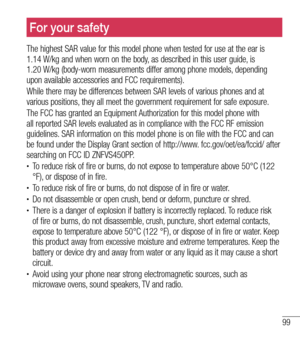 Page 10099
For your safety
The highest SAR value for this model phone when tested for use at the ea\
r is  
1.14 W/kg and when worn on the body, as described in this user guide, is  
1.20 W/kg (body-worn measurements differ among phone models, depending 
upon available accessories and FCC requirements). 
While there may be differences between SAR levels of various phones and \
at 
various positions, they all meet the government requirement for safe exposure.
The FCC has granted an Equipment Authorization for...