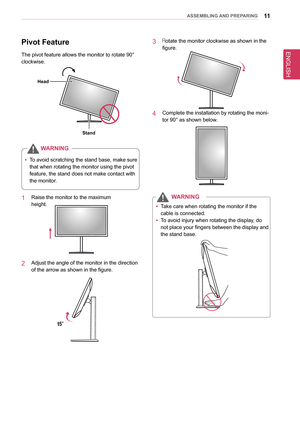 Page 11ENGLISH
11asseMblInG anD PRePaRInG
Pivot feature
The pivot feature allows the monitor to rotate 90° 
clockwise.
stand
Head
WaRnIn G
 
y To avoid scratching the stand base, make sure 
that when rotating the monitor using the pivot 
feature, the stand does not make contact with 
the monitor.
1  Raise the monitor to the maximum 
height.
2  Adjust the angle of the monitor in the direction 
of the arrow as shown in the figure.
15°
3  Rotate the monitor clockwise as shown in the 
figure.
4  Complete the...