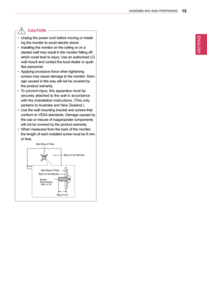 Page 15ENGLISH
15asseMblInG anD PRePaRInG
 yUnplug the power cord before moving or install-
ing the monitor to avoid electric shock.
 yInstalling the monitor on the ceiling or on a 
slanted wall may result in the monitor falling off, 
which could lead to injury. Use an authorized LG 
wall mount and contact the local dealer or quali-
fied personnel.
 yApplying excessive force when tightening 
screws may cause damage to the monitor. Dam-
age caused in this way will not be covered by 
the product warranty. 
 yTo...