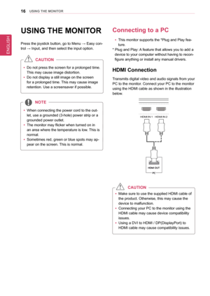 Page 16ENGLISH
16UsInG THe MonIToR
UsInG THe MonIToR
Press the joystick button, go to Menu → Easy con-
trol → Input, and then select the input option.
 
y Do not press the screen for a prolonged time. 
This may cause image distortion.
 
y Do not display a still image on the screen 
for a prolonged time. This may cause image 
retention. Use a screensaver if possible.
CaUTIon
 
y When connecting the power cord to the out
-
let, use a grounded (3-hole) power strip or a 
grounded power outlet.
 
y The monitor may...