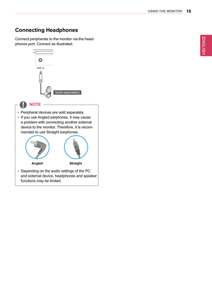 Page 19ENGLISH
19UsInG THe MonIToR
Connecting Headphones
Connect peripherals to the monitor via the head-
phones port. Connect as illustrated.
DP OUT
H/P
HDMI  IN 1HDMI  IN 2
HDMI  IN 1HDMI  IN 2
USB IN 2
USB UPUSB IN 1USB IN 3
DP  IN
USB IN 2USB IN 1 USB IN 3
5 V       1.1 A
5 V       1.1 A
mDP IN
DP OUT
DP IN
mDP OUT
(sold separately)
 
y Peripheral devices are sold separately.
 
y If you use Angled earphones, it may cause 
a problem with connecting another external 
device to the monitor. Therefore, it is...