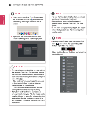 Page 22ENGLISH
22InsTallInG THe lG MonIT oR sofTWaRe
 
y To use the 
True Color Pro  function, you must 
purchase the supported calibrator.
 
y For details on supported calibrators and 
graphic cards, see the 
True Color Pro user 
guide.
 
y If you have changed the input port, it is recom
-
mend that you calibrate the monitor's picture 
quality again.
noTe
  
y When you run Screen Split, the Screen Split 
icon [
] appears in the system tray at the 
bottom right of the PC screen. 
 
y Right-click the Screen...